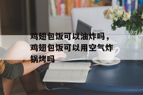 鸡翅包饭可以油炸吗，鸡翅包饭可以用空气炸锅烤吗-第1张图片-