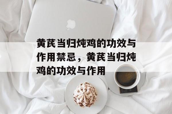 黄芪当归炖鸡的功效与作用禁忌，黄芪当归炖鸡的功效与作用-第1张图片-