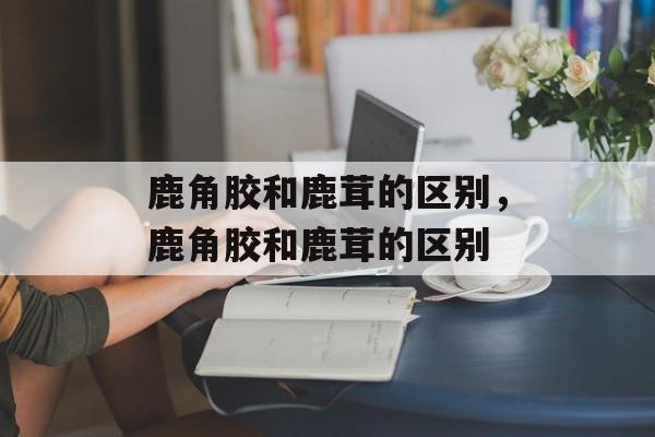 鹿角胶和鹿茸的区别，鹿角胶和鹿茸的区别-第1张图片-