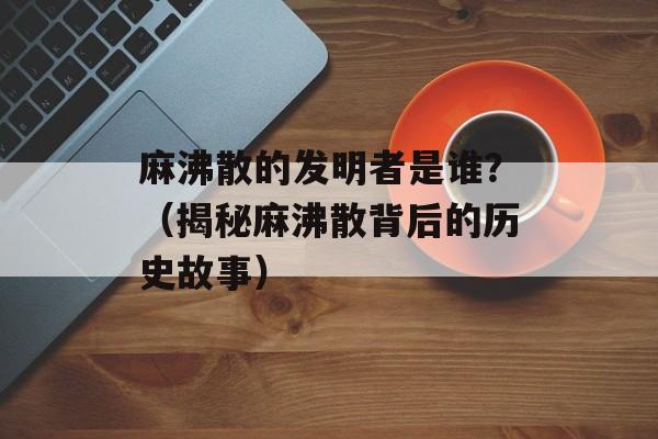 麻沸散的发明者是谁？（揭秘麻沸散背后的历史故事）-第1张图片-