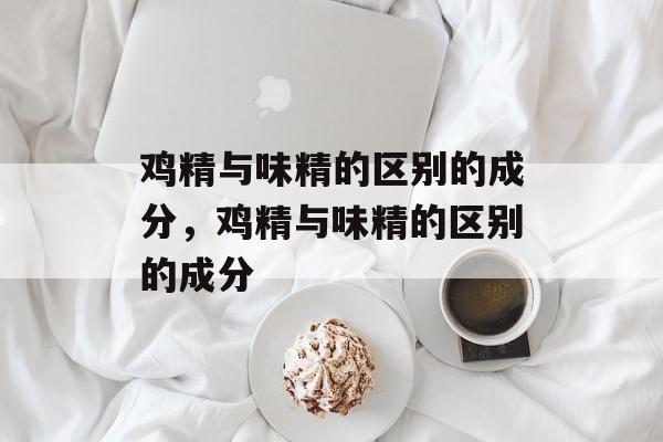 鸡精与味精的区别的成分，鸡精与味精的区别的成分-第1张图片-