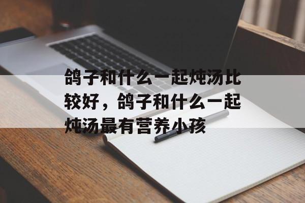 鸽子和什么一起炖汤比较好，鸽子和什么一起炖汤最有营养小孩-第1张图片-