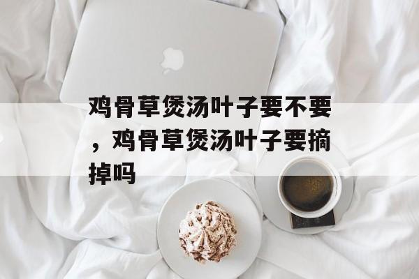鸡骨草煲汤叶子要不要，鸡骨草煲汤叶子要摘掉吗-第1张图片-