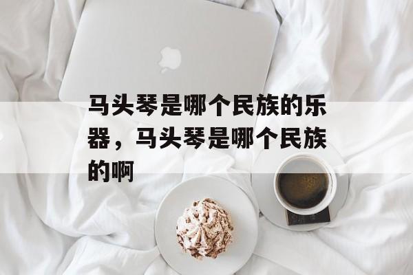 马头琴是哪个民族的乐器，马头琴是哪个民族的啊-第1张图片-