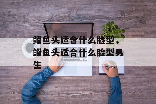 鲻鱼头适合什么脸型，鲻鱼头适合什么脸型男生-第1张图片-