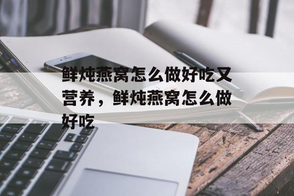 鲜炖燕窝怎么做好吃又营养，鲜炖燕窝怎么做好吃-第1张图片-