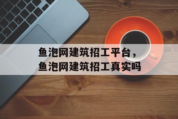 鱼泡网建筑招工平台，鱼泡网建筑招工真实吗-第1张图片-
