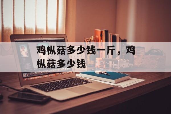 鸡枞菇多少钱一斤，鸡枞菇多少钱-第1张图片-