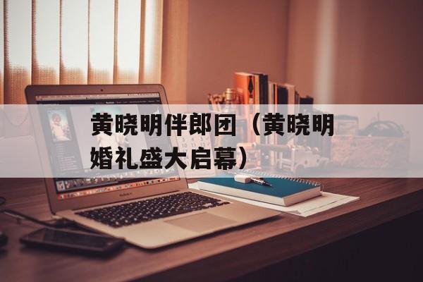 黄晓明伴郎团（黄晓明婚礼盛大启幕）-第1张图片-