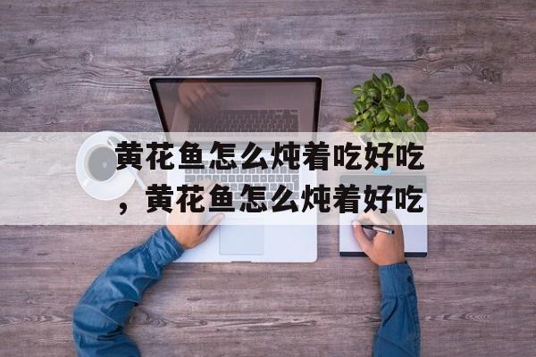 黄花鱼怎么炖着吃好吃，黄花鱼怎么炖着好吃-第1张图片-