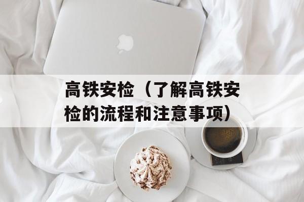 高铁安检（了解高铁安检的流程和注意事项）-第1张图片-