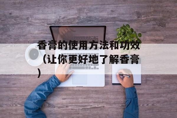 香膏的使用方法和功效（让你更好地了解香膏）-第1张图片-