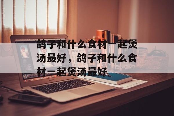 鸽子和什么食材一起煲汤最好，鸽子和什么食材一起煲汤最好-第1张图片-