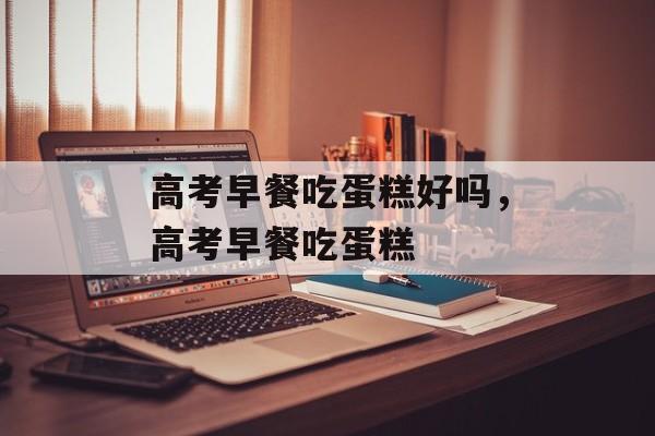 高考早餐吃蛋糕好吗，高考早餐吃蛋糕-第1张图片-