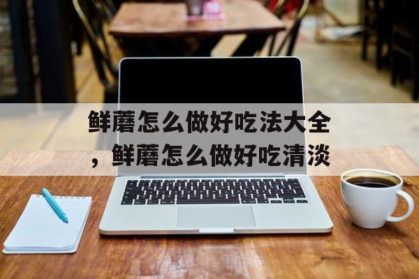 鲜蘑怎么做好吃法大全，鲜蘑怎么做好吃清淡-第1张图片-