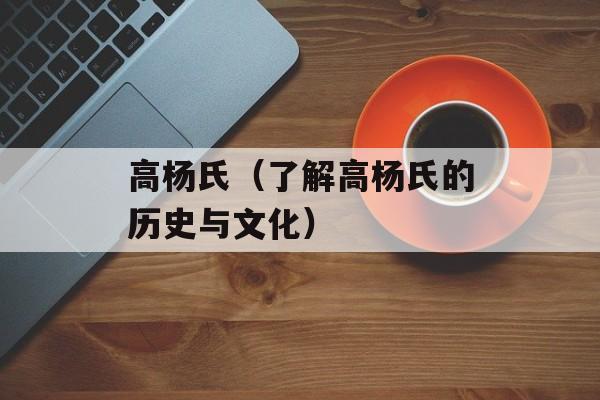 高杨氏（了解高杨氏的历史与文化）-第1张图片-