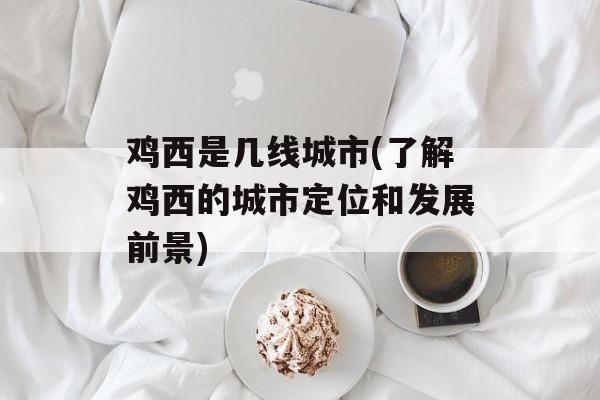鸡西是几线城市(了解鸡西的城市定位和发展前景)-第1张图片-