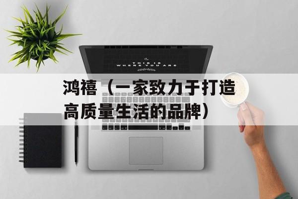 鸿禧（一家致力于打造高质量生活的品牌）-第1张图片-