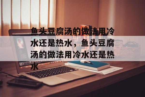 鱼头豆腐汤的做法用冷水还是热水，鱼头豆腐汤的做法用冷水还是热水-第1张图片-