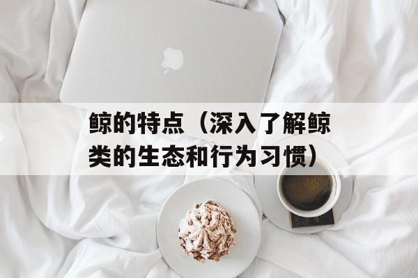 鲸的特点（深入了解鲸类的生态和行为习惯）-第1张图片-