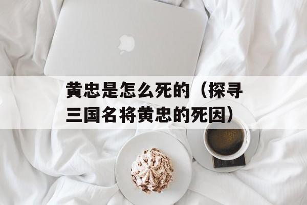 黄忠是怎么死的（探寻三国名将黄忠的死因）-第1张图片-