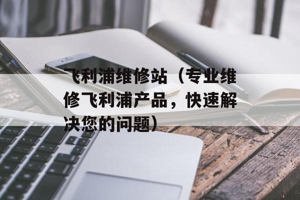 飞利浦维修站（专业维修飞利浦产品，快速解决您的问题）-第1张图片-