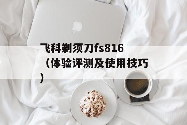 飞科剃须刀fs816（体验评测及使用技巧）-第1张图片-