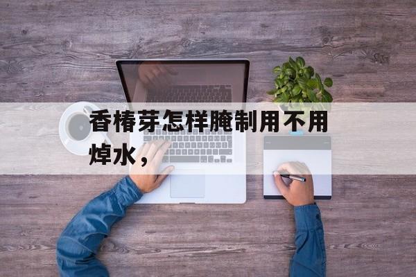 香椿芽怎样腌制用不用焯水，-第1张图片-