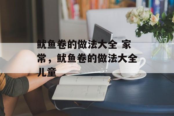 鱿鱼卷的做法大全 家常，鱿鱼卷的做法大全儿童-第1张图片-