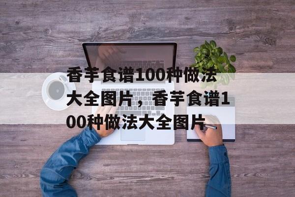 香芋食谱100种做法大全图片，香芋食谱100种做法大全图片-第1张图片-