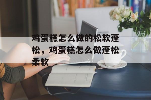 鸡蛋糕怎么做的松软蓬松，鸡蛋糕怎么做蓬松柔软-第1张图片-