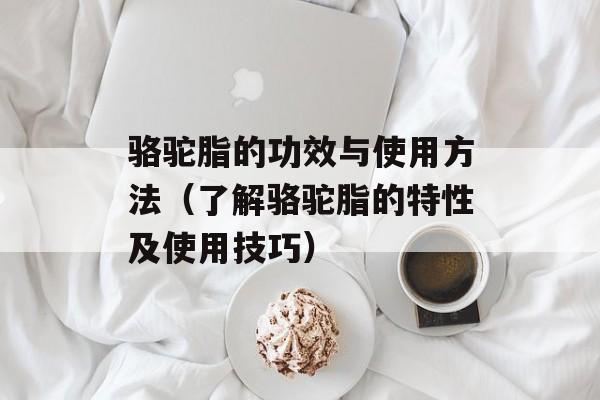 骆驼脂的功效与使用方法（了解骆驼脂的特性及使用技巧）-第1张图片-