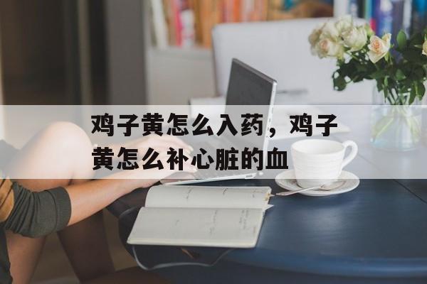 鸡子黄怎么入药，鸡子黄怎么补心脏的血-第1张图片-