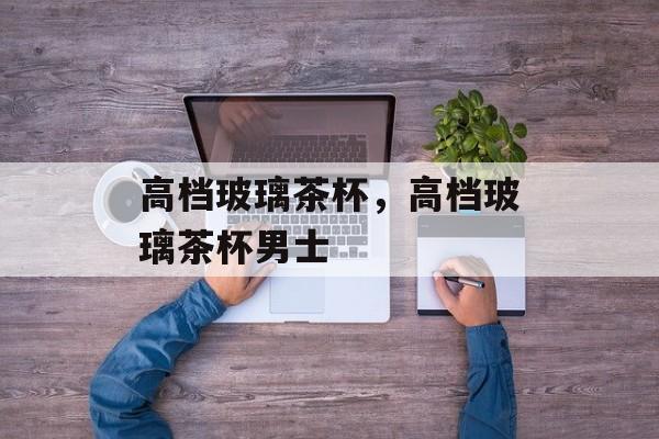 高档玻璃茶杯，高档玻璃茶杯男士-第1张图片-
