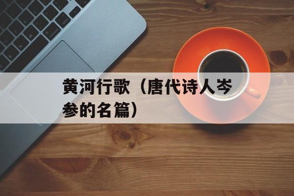 黄河行歌（唐代诗人岑参的名篇）-第1张图片-