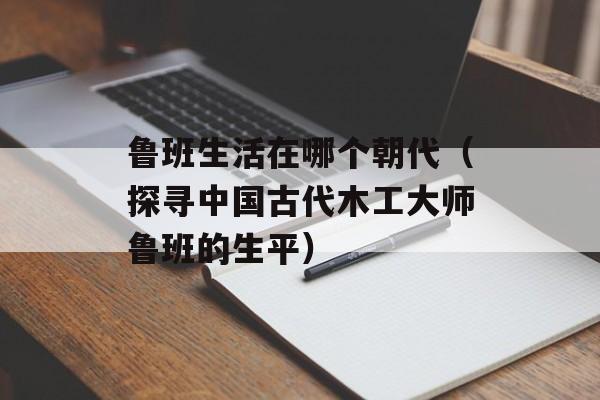 鲁班生活在哪个朝代（探寻中国古代木工大师鲁班的生平）-第1张图片-