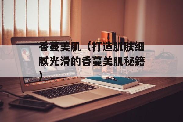 香蔓美肌（打造肌肤细腻光滑的香蔓美肌秘籍）-第1张图片-