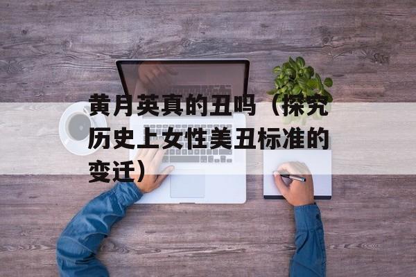 黄月英真的丑吗（探究历史上女性美丑标准的变迁）-第1张图片-