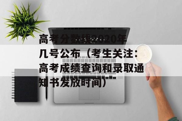 高考分数线2020年几号公布（考生关注：高考成绩查询和录取通知书发放时间）-第1张图片-