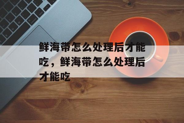 鲜海带怎么处理后才能吃，鲜海带怎么处理后才能吃-第1张图片-