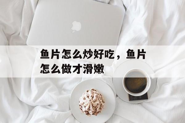 鱼片怎么炒好吃，鱼片怎么做才滑嫩-第1张图片-