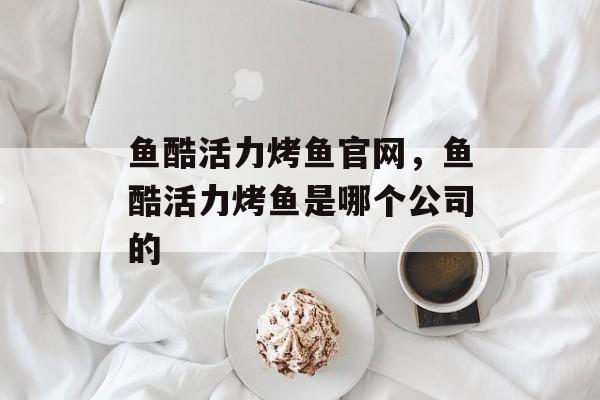 鱼酷活力烤鱼官网，鱼酷活力烤鱼是哪个公司的-第1张图片-