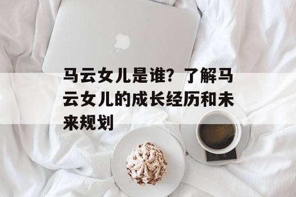马云女儿是谁？了解马云女儿的成长经历和未来规划-第1张图片-