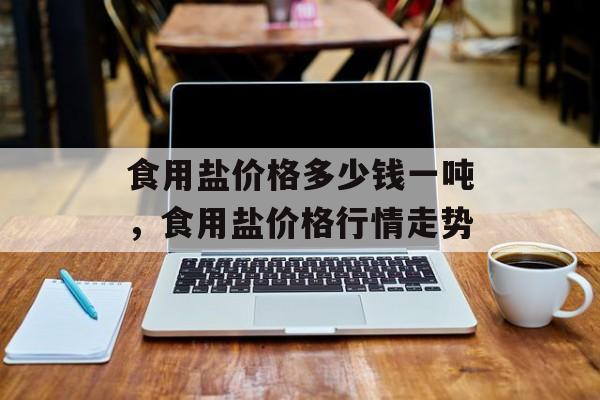 食用盐价格多少钱一吨，食用盐价格行情走势-第1张图片-