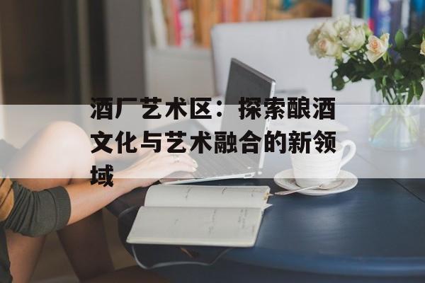 酒厂艺术区：探索酿酒文化与艺术融合的新领域-第1张图片-