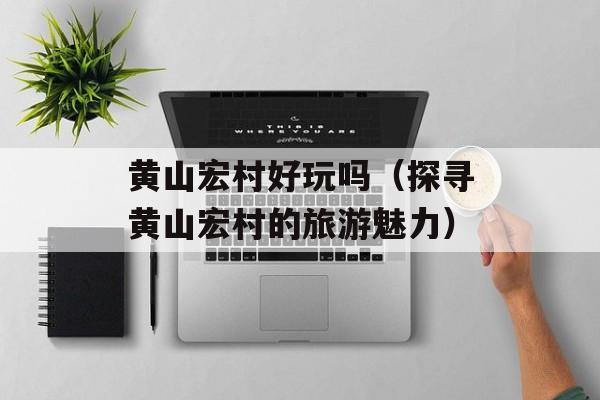 黄山宏村好玩吗（探寻黄山宏村的旅游魅力）-第1张图片-