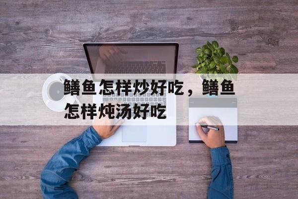 鳝鱼怎样炒好吃，鳝鱼怎样炖汤好吃-第1张图片-