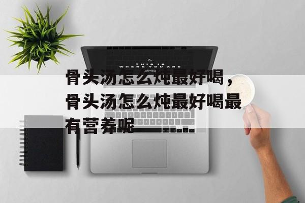 骨头汤怎么炖最好喝，骨头汤怎么炖最好喝最有营养呢-第1张图片-