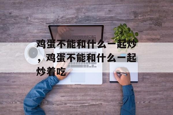 鸡蛋不能和什么一起炒，鸡蛋不能和什么一起炒着吃-第1张图片-