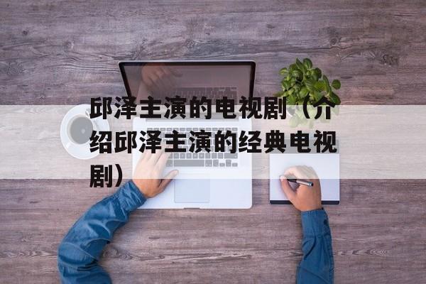邱泽主演的电视剧（介绍邱泽主演的经典电视剧）-第1张图片-